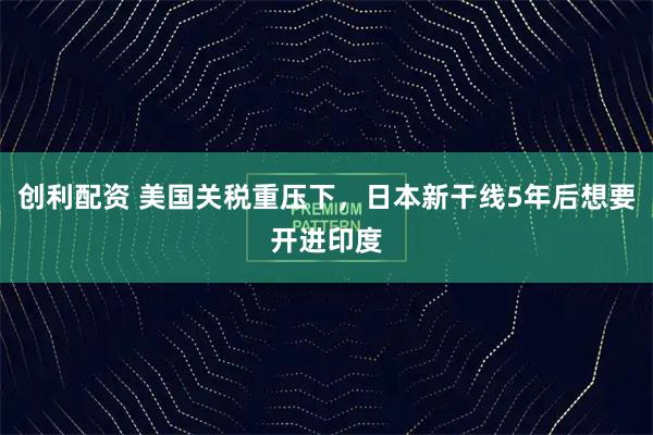 创利配资 美国关税重压下，日本新干线5年后想要开进印度