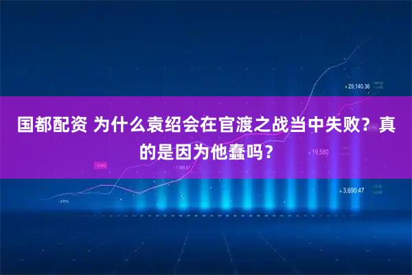 国都配资 为什么袁绍会在官渡之战当中失败？真的是因为他蠢吗？