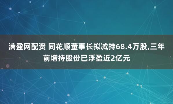满盈网配资 同花顺董事长拟减持68.4万股,三年前增持股份已浮盈近2亿元