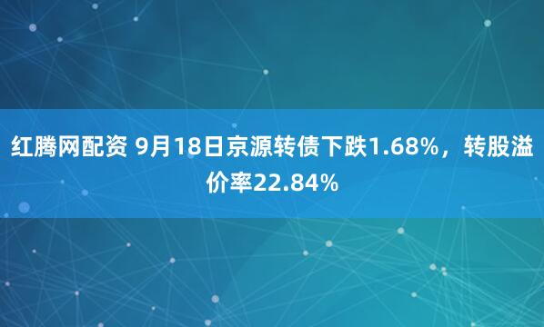 红腾网配资 9月18日京源转债下跌1.68%，转股溢价率22.84%