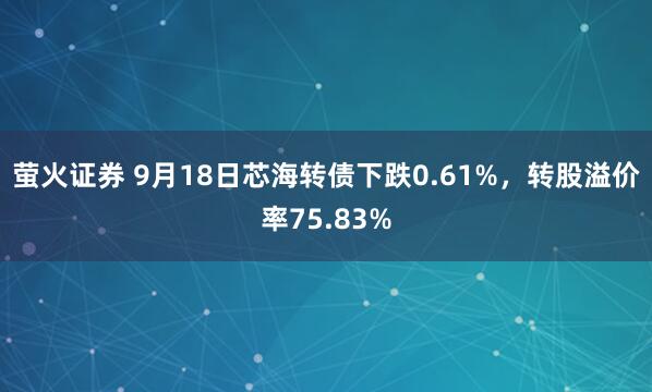 萤火证券 9月18日芯海转债下跌0.61%，转股溢价率75.83%