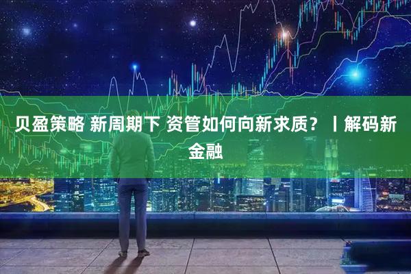 贝盈策略 新周期下 资管如何向新求质？丨解码新金融