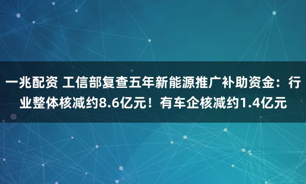 一兆配资 工信部复查五年新能源推广补助资金：行业整体核减约8.6亿元！有车企核减约1.4亿元