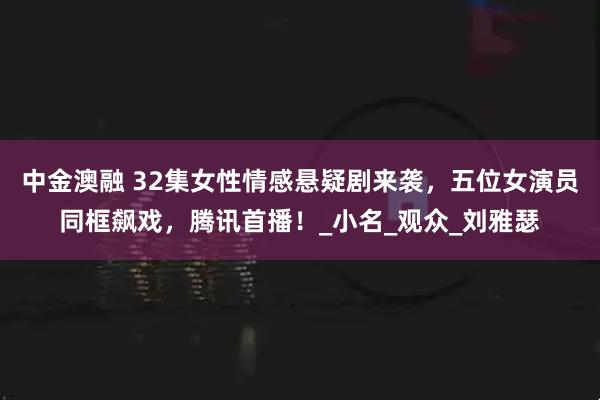 中金澳融 32集女性情感悬疑剧来袭，五位女演员同框飙戏，腾讯首播！_小名_观众_刘雅瑟